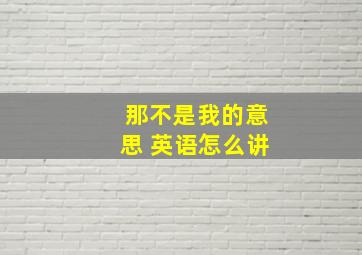 那不是我的意思 英语怎么讲